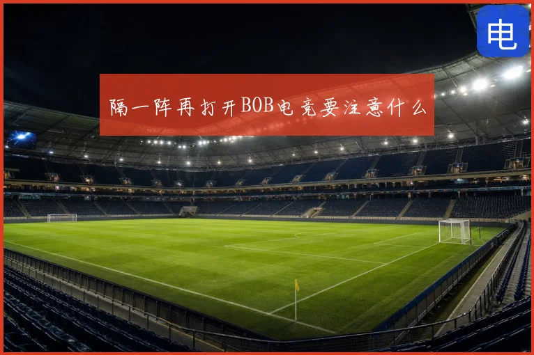 隔一阵再打开BOB电竞要注意什么